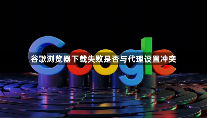 谷歌浏览器下载失败是否与代理设置冲突1