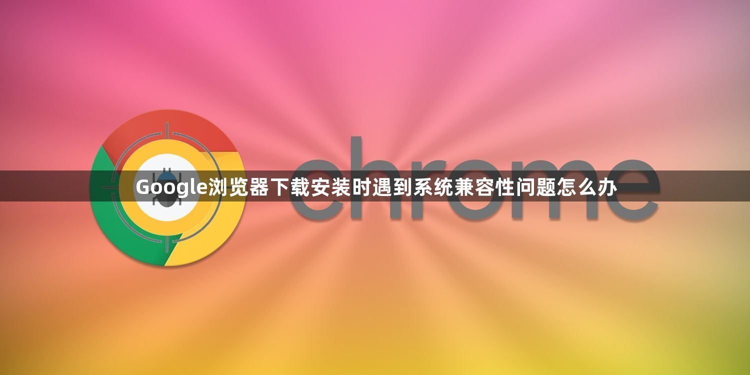 Google浏览器下载安装时遇到系统兼容性问题怎么办1