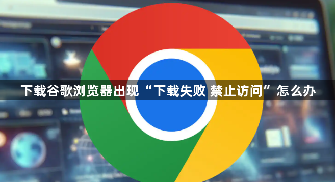 下载谷歌浏览器出现“下载失败 禁止访问”怎么办1