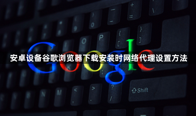 安卓设备谷歌浏览器下载安装时网络代理设置方法1