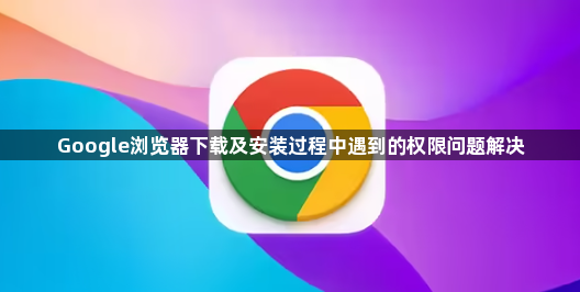 Google浏览器下载及安装过程中遇到的权限问题解决1