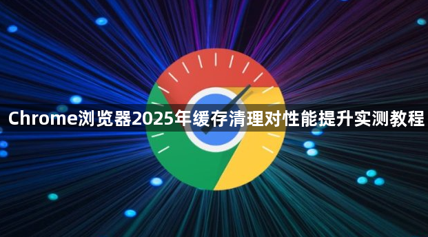 Chrome浏览器2025年缓存清理对性能提升实测教程1