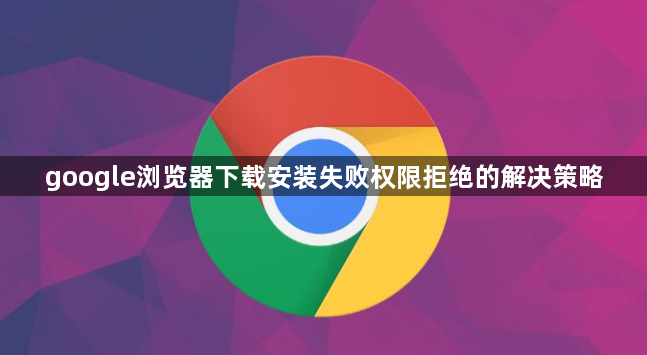 google浏览器下载安装失败权限拒绝的解决策略1