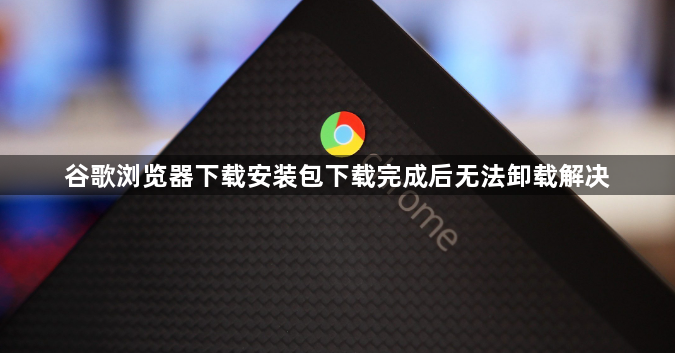 谷歌浏览器下载安装包下载完成后无法卸载解决1