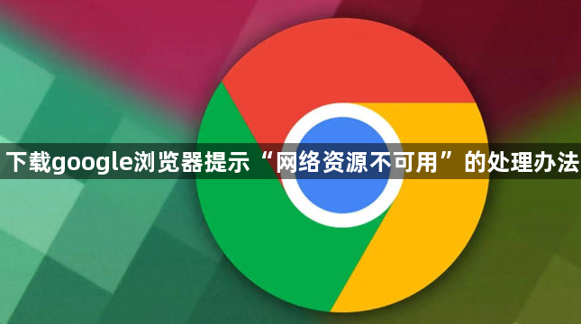 下载google浏览器提示“网络资源不可用”的处理办法1