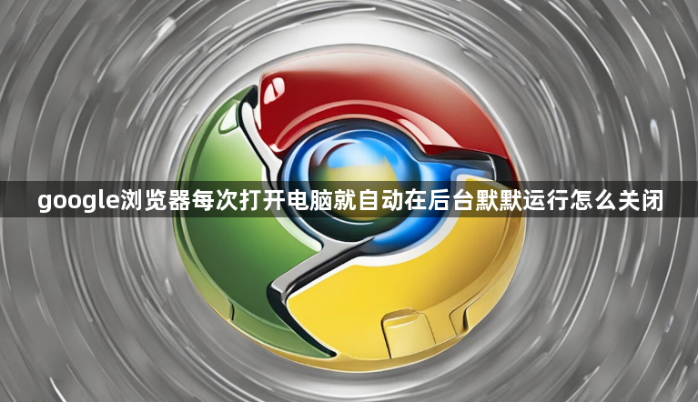 google浏览器每次打开电脑就自动在后台默默运行怎么关闭1