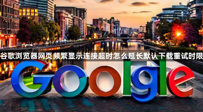 谷歌浏览器网页频繁显示连接超时怎么延长默认下载重试时限1