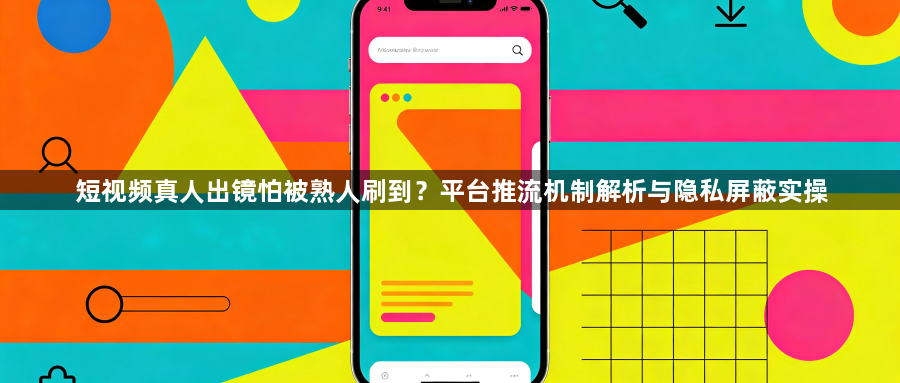 短视频真人出镜怕被熟人刷到？平台推流机制解析与隐私屏蔽实操1