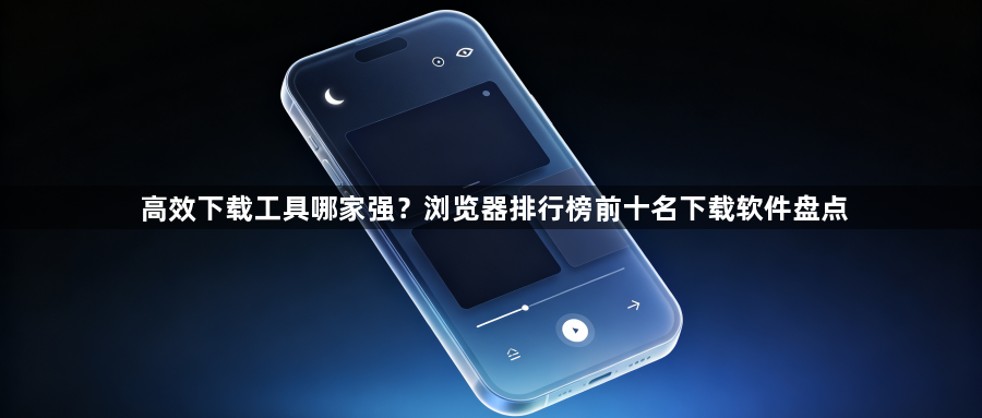 高效下载工具哪家强？浏览器排行榜前十名下载软件盘点1