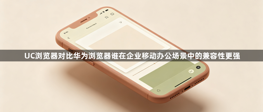 UC浏览器对比华为浏览器谁在企业移动办公场景中的兼容性更强1