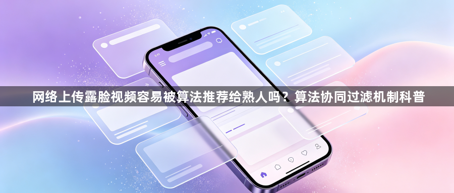 网络上传露脸视频容易被算法推荐给熟人吗？算法协同过滤机制科普1