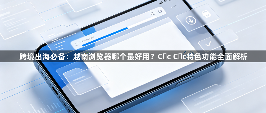 跨境出海必备：越南浏览器哪个最好用？Cốc Cốc特色功能全面解析1